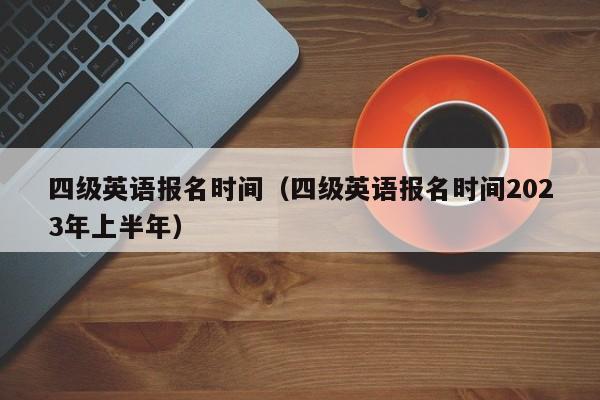 四级英语报名时间（四级英语报名时间2023年上半年）