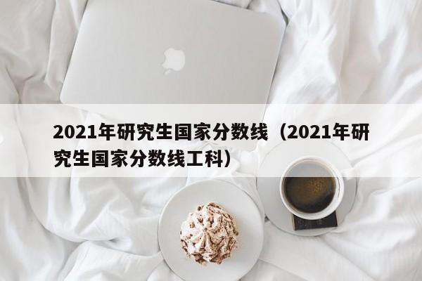 2021年研究生国家分数线（2021年研究生国家分数线工科）