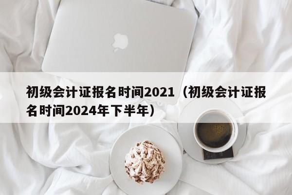 初级会计证报名时间2021（初级会计证报名时间2024年下半年）