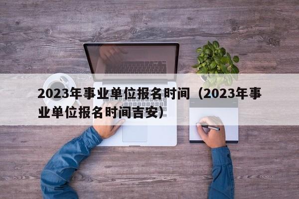 2023年事业单位报名时间（2023年事业单位报名时间吉安）