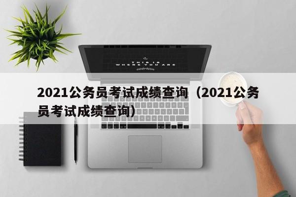 2021公务员考试成绩查询（2021公务员考试成绩查询）