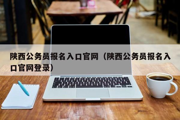 陕西公务员报名入口官网（陕西公务员报名入口官网登录）