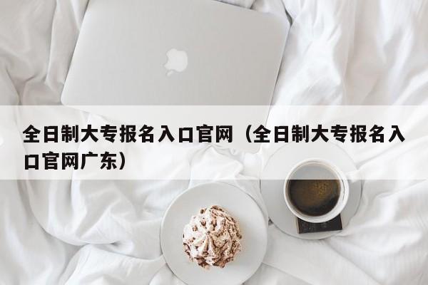 全日制大专报名入口官网（全日制大专报名入口官网广东）