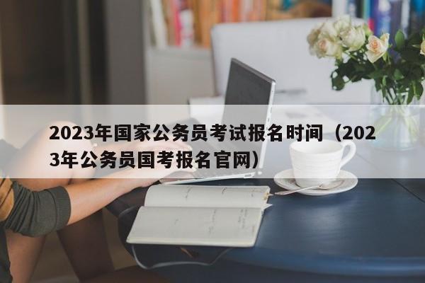 2023年国家公务员考试报名时间（2023年公务员国考报名官网）